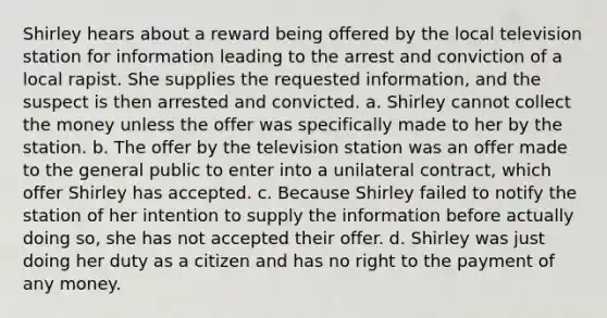 Shirley hears about a reward being offered by the local television station for information leading to the arrest and conviction of a local rapist. She supplies the requested information, and the suspect is then arrested and convicted. a. Shirley cannot collect the money unless the offer was specifically made to her by the station. b. The offer by the television station was an offer made to the general public to enter into a unilateral contract, which offer Shirley has accepted. c. Because Shirley failed to notify the station of her intention to supply the information before actually doing so, she has not accepted their offer. d. Shirley was just doing her duty as a citizen and has no right to the payment of any money.