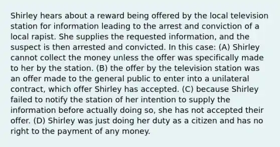 Shirley hears about a reward being offered by the local television station for information leading to the arrest and conviction of a local rapist. She supplies the requested information, and the suspect is then arrested and convicted. In this case: (A) Shirley cannot collect the money unless the offer was specifically made to her by the station. (B) the offer by the television station was an offer made to the general public to enter into a unilateral contract, which offer Shirley has accepted. (C) because Shirley failed to notify the station of her intention to supply the information before actually doing so, she has not accepted their offer. (D) Shirley was just doing her duty as a citizen and has no right to the payment of any money.