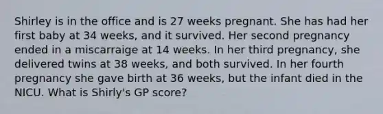 Shirley is in the office and is 27 weeks pregnant. She has had her first baby at 34 weeks, and it survived. Her second pregnancy ended in a miscarraige at 14 weeks. In her third pregnancy, she delivered twins at 38 weeks, and both survived. In her fourth pregnancy she gave birth at 36 weeks, but the infant died in the NICU. What is Shirly's GP score?