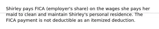 Shirley pays FICA (employer's share) on the wages she pays her maid to clean and maintain Shirley's personal residence. The FICA payment is not deductible as an itemized deduction.