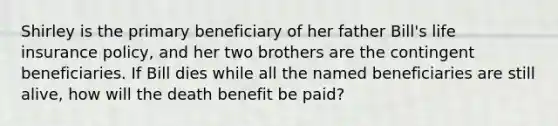 Shirley is the primary beneficiary of her father Bill's life insurance policy, and her two brothers are the contingent beneficiaries. If Bill dies while all the named beneficiaries are still alive, how will the death benefit be paid?