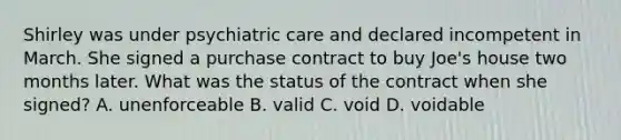 Shirley was under psychiatric care and declared incompetent in March. She signed a purchase contract to buy Joe's house two months later. What was the status of the contract when she signed? A. unenforceable B. valid C. void D. voidable