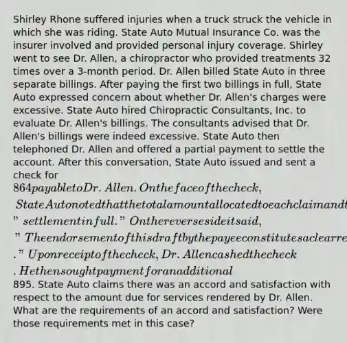 Shirley Rhone suffered injuries when a truck struck the vehicle in which she was riding. State Auto Mutual Insurance Co. was the insurer involved and provided personal injury coverage. Shirley went to see Dr. Allen, a chiropractor who provided treatments 32 times over a 3-month period. Dr. Allen billed State Auto in three separate billings. After paying the first two billings in full, State Auto expressed concern about whether Dr. Allen's charges were excessive. State Auto hired Chiropractic Consultants, Inc. to evaluate Dr. Allen's billings. The consultants advised that Dr. Allen's billings were indeed excessive. State Auto then telephoned Dr. Allen and offered a partial payment to settle the account. After this conversation, State Auto issued and sent a check for 864 payable to Dr. Allen. On the face of the check, State Auto noted that the total amount allocated to each claim and typed "settlement in full." On the reverse side it said, "The endorsement of this draft by the payee constitutes a clear release and full settlement of the claim or account shown on the other side." Upon receipt of the check, Dr. Allen cashed the check. He then sought payment for an additional895. State Auto claims there was an accord and satisfaction with respect to the amount due for services rendered by Dr. Allen. What are the requirements of an accord and satisfaction? Were those requirements met in this case?