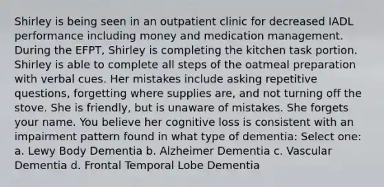 Shirley is being seen in an outpatient clinic for decreased IADL performance including money and medication management. During the EFPT, Shirley is completing the kitchen task portion. Shirley is able to complete all steps of the oatmeal preparation with verbal cues. Her mistakes include asking repetitive questions, forgetting where supplies are, and not turning off the stove. She is friendly, but is unaware of mistakes. She forgets your name. You believe her cognitive loss is consistent with an impairment pattern found in what type of dementia: Select one: a. Lewy Body Dementia b. Alzheimer Dementia c. Vascular Dementia d. Frontal Temporal Lobe Dementia