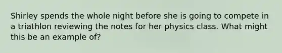 Shirley spends the whole night before she is going to compete in a triathlon reviewing the notes for her physics class. What might this be an example of?