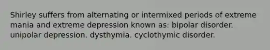 Shirley suffers from alternating or intermixed periods of extreme mania and extreme depression known as: bipolar disorder. unipolar depression. dysthymia. cyclothymic disorder.