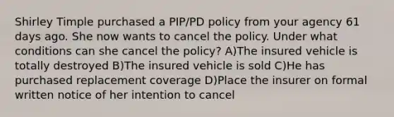 Shirley Timple purchased a PIP/PD policy from your agency 61 days ago. She now wants to cancel the policy. Under what conditions can she cancel the policy? A)The insured vehicle is totally destroyed B)The insured vehicle is sold C)He has purchased replacement coverage D)Place the insurer on formal written notice of her intention to cancel