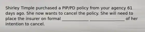 Shirley Timple purchased a PIP/PD policy from your agency 61 days ago. She now wants to cancel the policy. She will need to place the insurer on formal _____________ _________________ of her intention to cancel.