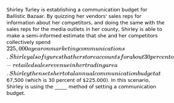 Shirley Turley is establishing a communication budget for Ballistic Bazaar. By quizzing her vendors' sales reps for information about her competitors, and doing the same with the sales reps for the media outlets in her county, Shirley is able to make a semi-informed estimate that she and her competitors collectively spend 225,000 a year on marketing communications. Shirley also figures that her store accounts for about 30 percent of the retail gun and gun-retailed sales revenue in her trading area. Shirley then sets her total annual communication budget at67,500 (which is 30 percent of 225,000). In this scenario, Shirley is using the _____ method of setting a communication budget.