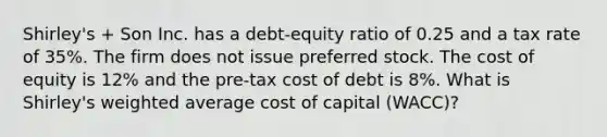 Shirley's + Son Inc. has a debt-equity ratio of 0.25 and a tax rate of 35%. The firm does not issue preferred stock. The cost of equity is 12% and the pre-tax cost of debt is 8%. What is Shirley's <a href='https://www.questionai.com/knowledge/koL1NUNNcJ-weighted-average' class='anchor-knowledge'>weighted average</a> cost of capital (WACC)?