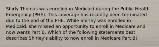 Shirly Thomas was enrolled in Medicaid during the Public Health Emergency (PHE). This coverage has recently been terminated due to the end of the PHE. While Shirley was enrolled in Medicaid, she missed an opportunity to enroll in Medicare and now wants Part B. Which of the following statements best describes Shirley's ability to now enroll in Medicare Part B?