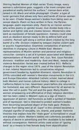 Shirring Neshat Women of Allah series "Every image, every woman's submissive gaze, suggests a far more complex and paradoxical reality behind the surface." -Iranian-born artist, raised in US -Black and white photograph -Chador: a type of outer garment that allows only face and hands of Iranian women to be seen -Chador keeps women's bodies from being seen as sexual objects -Poem on face written in Farsi, the Persian language; poem expresses piety -Poem by an Iranian woman who writes poetry on gender issues -Gun divides body into a darker and lighter side and creates tension -Westerners view work as expression of female oppression -Iranians could view work as obedient woman ready to die to defend faith and customs -Portrait split along a vertical seam created by the long barrel of a rifle -Division created by weapon implies violent split or psychic fragmentation -Examines complexities of women's identities in changing culture in Middle East -Western representations of Muslim women and personal and religious conviction -contains a set of 4 symbols associated with Western representations of Muslim world: Veil, Gun, Text, Gaze Possible divisions: -tradition and modernity -East and West, -beauty and violence Revolution -Series was created before 9/11 -Reflects changes in the region since 1979, year of the Islamic Revolution in Iran -Islamic Revolution led to conservative religious government headed by Ayatollah Khomeini -Islamic Revolution in 1970s coincided with women's liberation movements in the U.S. and Europe Education -Attended Catholic school, learned about both Western and Iranian cultural history -Went to college in California Return to Iran -Seventeen years before she returned to her homeland, was very different -Requirement for all women to wear the veil in public The veil and the gaze -Many Muslim women empowering and affirmative of their religious identities -Veil has been coded in Western eyes as a sign of Islam's oppression of women -Veil functions as both a symbol of freedom and of repression -Veil is intended to protect women's bodies from becoming sexualized object of the male gaze -Protects women from being seen at all -Gaze" in this context becomes a charged signifier of sexuality, sin, shame, and power -Feminist theories that explain how the "male gaze" is normalized in visual and popular culture -Women's bodies are commonly paraded as objects of desire in advertising and film -Available to be looked at without consequence -Feminist artists used action of "gazing back" as a means to free female body from objectification
