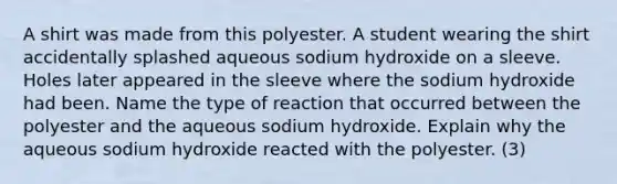 A shirt was made from this polyester. A student wearing the shirt accidentally splashed aqueous sodium hydroxide on a sleeve. Holes later appeared in the sleeve where the sodium hydroxide had been. Name the type of reaction that occurred between the polyester and the aqueous sodium hydroxide. Explain why the aqueous sodium hydroxide reacted with the polyester. (3)