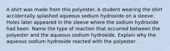 A shirt was made from this polyester. A student wearing the shirt accidentally splashed aqueous sodium hydroxide on a sleeve. Holes later appeared in the sleeve where the sodium hydroxide had been. Name the type of reaction that occurred between the polyester and the aqueous sodium hydroxide. Explain why the aqueous sodium hydroxide reacted with the polyester.