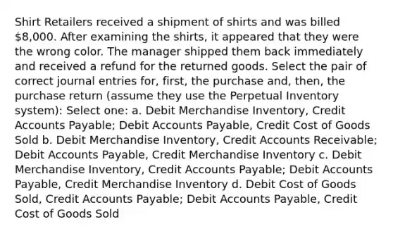 Shirt Retailers received a shipment of shirts and was billed 8,000. After examining the shirts, it appeared that they were the wrong color. The manager shipped them back immediately and received a refund for the returned goods. Select the pair of correct journal entries for, first, the purchase and, then, the purchase return (assume they use the Perpetual Inventory system): Select one: a. Debit Merchandise Inventory, Credit Accounts Payable; Debit Accounts Payable, Credit Cost of Goods Sold b. Debit Merchandise Inventory, Credit Accounts Receivable; Debit Accounts Payable, Credit Merchandise Inventory c. Debit Merchandise Inventory, Credit Accounts Payable; Debit Accounts Payable, Credit Merchandise Inventory d. Debit Cost of Goods Sold, Credit Accounts Payable; Debit Accounts Payable, Credit Cost of Goods Sold