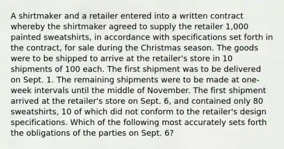 A shirtmaker and a retailer entered into a written contract whereby the shirtmaker agreed to supply the retailer 1,000 painted sweatshirts, in accordance with specifications set forth in the contract, for sale during the Christmas season. The goods were to be shipped to arrive at the retailer's store in 10 shipments of 100 each. The first shipment was to be delivered on Sept. 1. The remaining shipments were to be made at one-week intervals until the middle of November. The first shipment arrived at the retailer's store on Sept. 6, and contained only 80 sweatshirts, 10 of which did not conform to the retailer's design specifications. Which of the following most accurately sets forth the obligations of the parties on Sept. 6?