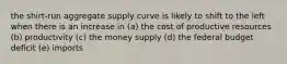 the shirt-run aggregate supply curve is likely to shift to the left when there is an increase in (a) the cost of productive resources (b) productivity (c) the money supply (d) the federal budget deficit (e) imports