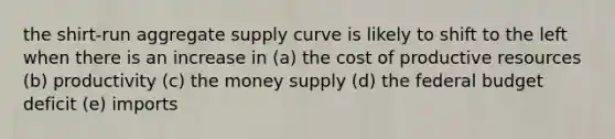 the shirt-run aggregate supply curve is likely to shift to the left when there is an increase in (a) the cost of productive resources (b) productivity (c) the money supply (d) the federal budget deficit (e) imports