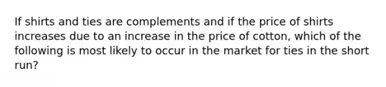 If shirts and ties are complements and if the price of shirts increases due to an increase in the price of cotton, which of the following is most likely to occur in the market for ties in the short run?