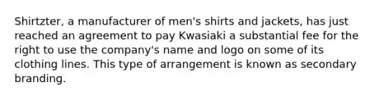 Shirtzter, a manufacturer of men's shirts and jackets, has just reached an agreement to pay Kwasiaki a substantial fee for the right to use the company's name and logo on some of its clothing lines. This type of arrangement is known as secondary branding.