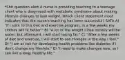 *Shit question alert A nurse is providing teaching to a teenage client who is diagnosed with metabolic syndrome about making lifestyle changes to lose weight. Which client statement most indicates that the nurse's teaching has been successful? SATA A) "If I stick to this diet and exercise program, in a few weeks my clothes will fit better." B) "A lot of the weight I lose initially will be water, but afterward, I will start losing fat." C) "After a few weeks of diet and exercise, I will start to see changes in the way I feel." D) "I am at risk for developing health problems like diabetes if I don't change my lifestyle." E) "I need to make changes now, so I can live a long, healthy life."