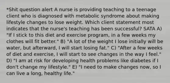 *Shit question alert A nurse is providing teaching to a teenage client who is diagnosed with metabolic syndrome about making lifestyle changes to lose weight. Which client statement most indicates that the nurse's teaching has been successful? SATA A) "If I stick to this diet and exercise program, in a few weeks my clothes will fit better." B) "A lot of the weight I lose initially will be water, but afterward, I will start losing fat." C) "After a few weeks of diet and exercise, I will start to see changes in the way I feel." D) "I am at risk for developing health problems like diabetes if I don't change my lifestyle." E) "I need to make changes now, so I can live a long, healthy life."