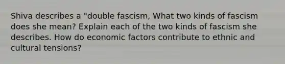 Shiva describes a "double fascism, What two kinds of fascism does she mean? Explain each of the two kinds of fascism she describes. How do economic factors contribute to ethnic and cultural tensions?