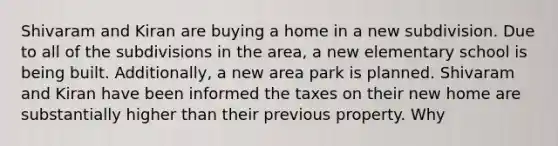 Shivaram and Kiran are buying a home in a new subdivision. Due to all of the subdivisions in the area, a new elementary school is being built. Additionally, a new area park is planned. Shivaram and Kiran have been informed the taxes on their new home are substantially higher than their previous property. Why