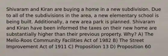 Shivaram and Kiran are buying a home in a new subdivision. Due to all of the subdivisions in the area, a new elementary school is being built. Additionally, a new area park is planned. Shivaram and Kiran have been informed the taxes on their new home are substantially higher than their previous property. Why? A) The Mello-Roos Community Facilities Act of 1982 B) The Street Improvement Act of 1911 C) Proposition 13 D) Proposition 60