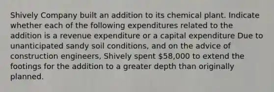 Shively Company built an addition to its chemical plant. Indicate whether each of the following expenditures related to the addition is a revenue expenditure or a capital expenditure Due to unanticipated sandy soil conditions, and on the advice of construction engineers, Shively spent 58,000 to extend the footings for the addition to a greater depth than originally planned.