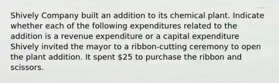 Shively Company built an addition to its chemical plant. Indicate whether each of the following expenditures related to the addition is a revenue expenditure or a capital expenditure Shively invited the mayor to a ribbon-cutting ceremony to open the plant addition. It spent 25 to purchase the ribbon and scissors.