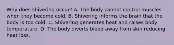 Why does shivering occur? A. The body cannot control muscles when they become cold. B. Shivering informs the brain that the body is too cold. C. Shivering generates heat and raises body temperature. D. The body diverts blood away from skin reducing heat loss.