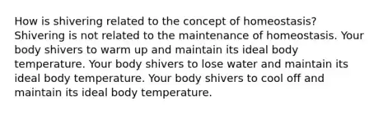 How is shivering related to the concept of homeostasis? Shivering is not related to the maintenance of homeostasis. Your body shivers to warm up and maintain its ideal body temperature. Your body shivers to lose water and maintain its ideal body temperature. Your body shivers to cool off and maintain its ideal body temperature.