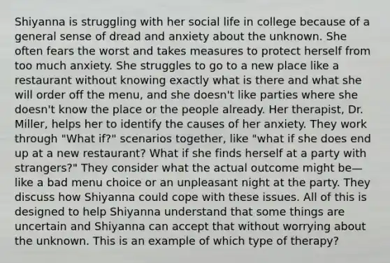 Shiyanna is struggling with her social life in college because of a general sense of dread and anxiety about the unknown. She often fears the worst and takes measures to protect herself from too much anxiety. She struggles to go to a new place like a restaurant without knowing exactly what is there and what she will order off the menu, and she doesn't like parties where she doesn't know the place or the people already. Her therapist, Dr. Miller, helps her to identify the causes of her anxiety. They work through "What if?" scenarios together, like "what if she does end up at a new restaurant? What if she finds herself at a party with strangers?" They consider what the actual outcome might be—like a bad menu choice or an unpleasant night at the party. They discuss how Shiyanna could cope with these issues. All of this is designed to help Shiyanna understand that some things are uncertain and Shiyanna can accept that without worrying about the unknown. This is an example of which type of therapy?