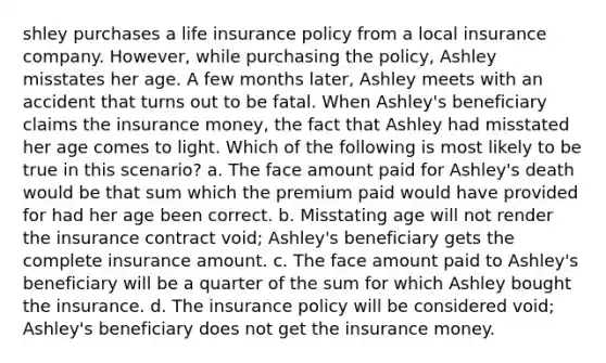 shley purchases a life insurance policy from a local insurance company. However, while purchasing the policy, Ashley misstates her age. A few months later, Ashley meets with an accident that turns out to be fatal. When Ashley's beneficiary claims the insurance money, the fact that Ashley had misstated her age comes to light. Which of the following is most likely to be true in this scenario? a. The face amount paid for Ashley's death would be that sum which the premium paid would have provided for had her age been correct. b. Misstating age will not render the insurance contract void; Ashley's beneficiary gets the complete insurance amount. c. The face amount paid to Ashley's beneficiary will be a quarter of the sum for which Ashley bought the insurance. d. The insurance policy will be considered void; Ashley's beneficiary does not get the insurance money.