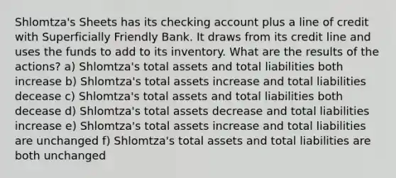 Shlomtza's Sheets has its checking account plus a line of credit with Superficially Friendly Bank. It draws from its credit line and uses the funds to add to its inventory. What are the results of the actions? a) Shlomtza's total assets and total liabilities both increase b) Shlomtza's total assets increase and total liabilities decease c) Shlomtza's total assets and total liabilities both decease d) Shlomtza's total assets decrease and total liabilities increase e) Shlomtza's total assets increase and total liabilities are unchanged f) Shlomtza's total assets and total liabilities are both unchanged