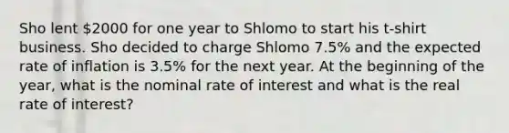 Sho lent 2000 for one year to Shlomo to start his t-shirt business. Sho decided to charge Shlomo 7.5% and the expected rate of inflation is 3.5% for the next year. At the beginning of the year, what is the nominal rate of interest and what is the real rate of interest?