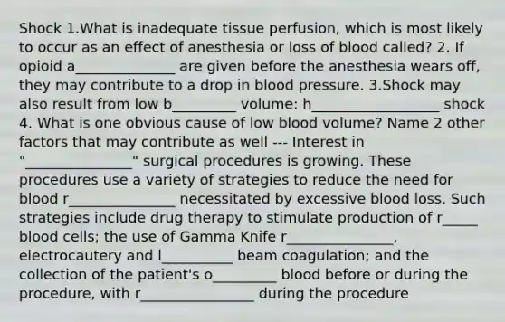 Shock 1.What is inadequate tissue perfusion, which is most likely to occur as an effect of anesthesia or loss of blood called? 2. If opioid a______________ are given before the anesthesia wears off, they may contribute to a drop in blood pressure. 3.Shock may also result from low b_________ volume: h__________________ shock 4. What is one obvious cause of low blood volume? Name 2 other factors that may contribute as well --- Interest in "_______________" surgical procedures is growing. These procedures use a variety of strategies to reduce the need for blood r_______________ necessitated by excessive blood loss. Such strategies include drug therapy to stimulate production of r_____ blood cells; the use of Gamma Knife r_______________, electrocautery and l__________ beam coagulation; and the collection of the patient's o_________ blood before or during the procedure, with r________________ during the procedure