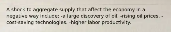 A shock to aggregate supply that affect the economy in a negative way include: -a large discovery of oil. -rising oil prices. -cost-saving technologies. -higher labor productivity.