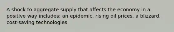 A shock to aggregate supply that affects the economy in a positive way includes: an epidemic. rising oil prices. a blizzard. cost-saving technologies.