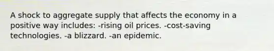 A shock to aggregate supply that affects the economy in a positive way includes: -rising oil prices. -cost-saving technologies. -a blizzard. -an epidemic.