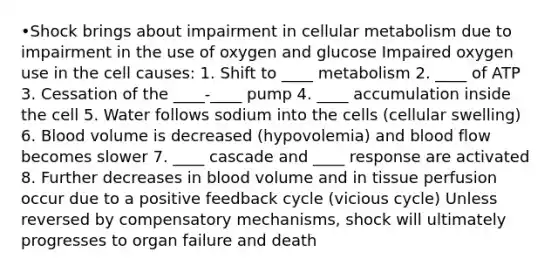 •Shock brings about impairment in cellular metabolism due to impairment in the use of oxygen and glucose Impaired oxygen use in the cell causes: 1. Shift to ____ metabolism 2. ____ of ATP 3. Cessation of the ____-____ pump 4. ____ accumulation inside the cell 5. Water follows sodium into the cells (cellular swelling) 6. Blood volume is decreased (hypovolemia) and blood flow becomes slower 7. ____ cascade and ____ response are activated 8. Further decreases in blood volume and in tissue perfusion occur due to a positive feedback cycle (vicious cycle) Unless reversed by compensatory mechanisms, shock will ultimately progresses to organ failure and death