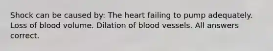 Shock can be caused by: The heart failing to pump adequately. Loss of blood volume. Dilation of blood vessels. All answers correct.