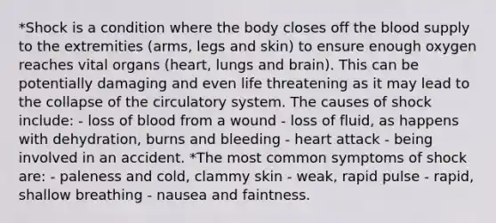 *Shock is a condition where the body closes off the blood supply to the extremities (arms, legs and skin) to ensure enough oxygen reaches vital organs (heart, lungs and brain). This can be potentially damaging and even life threatening as it may lead to the collapse of the circulatory system. The causes of shock include: - loss of blood from a wound - loss of fluid, as happens with dehydration, burns and bleeding - heart attack - being involved in an accident. *The most common symptoms of shock are: - paleness and cold, clammy skin - weak, rapid pulse - rapid, shallow breathing - nausea and faintness.