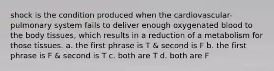 shock is the condition produced when the cardiovascular-pulmonary system fails to deliver enough oxygenated blood to the body tissues, which results in a reduction of a metabolism for those tissues. a. the first phrase is T & second is F b. the first phrase is F & second is T c. both are T d. both are F