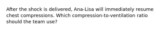 After the shock is delivered, Ana-Lisa will immediately resume chest compressions. Which compression-to-ventilation ratio should the team use?