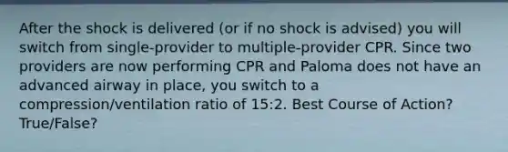 After the shock is delivered (or if no shock is advised) you will switch from single-provider to multiple-provider CPR. Since two providers are now performing CPR and Paloma does not have an advanced airway in place, you switch to a compression/ventilation ratio of 15:2. Best Course of Action? True/False?