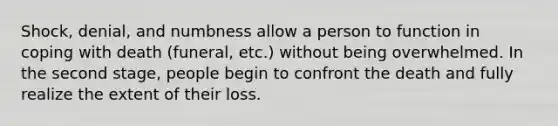 Shock, denial, and numbness allow a person to function in coping with death (funeral, etc.) without being overwhelmed. In the second stage, people begin to confront the death and fully realize the extent of their loss.