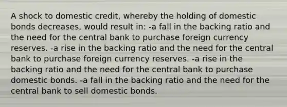 A shock to domestic credit, whereby the holding of domestic bonds decreases, would result in: -a fall in the backing ratio and the need for the central bank to purchase foreign currency reserves. -a rise in the backing ratio and the need for the central bank to purchase foreign currency reserves. -a rise in the backing ratio and the need for the central bank to purchase domestic bonds. -a fall in the backing ratio and the need for the central bank to sell domestic bonds.