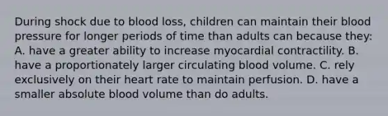 During shock due to blood loss, children can maintain their blood pressure for longer periods of time than adults can because they: A. have a greater ability to increase myocardial contractility. B. have a proportionately larger circulating blood volume. C. rely exclusively on their heart rate to maintain perfusion. D. have a smaller absolute blood volume than do adults.